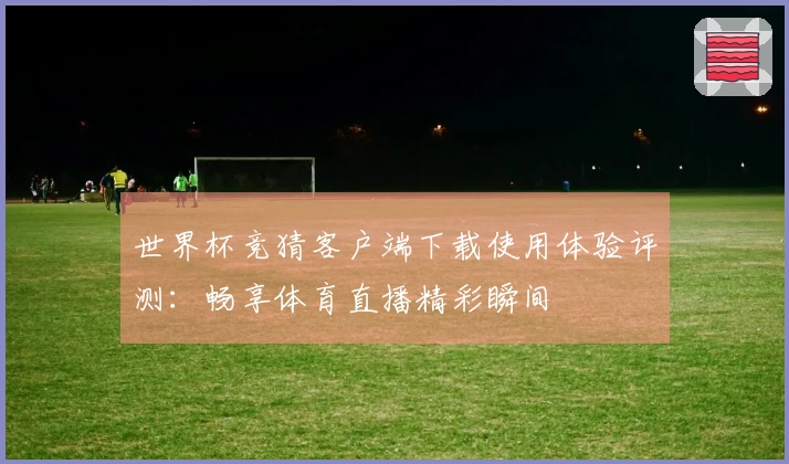 世界杯竞猜客户端下载使用体验评测：畅享体育直播精彩瞬间